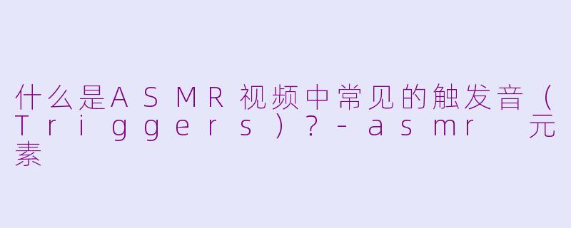 什么是ASMR视频中常见的触发音(Triggers)?