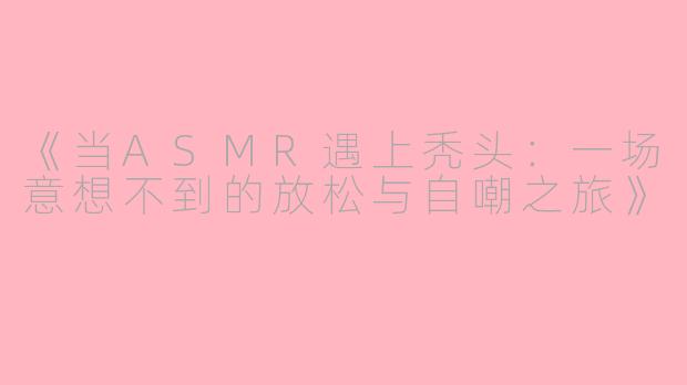 《当ASMR遇上秃头:一场意想不到的放松与自嘲之旅》