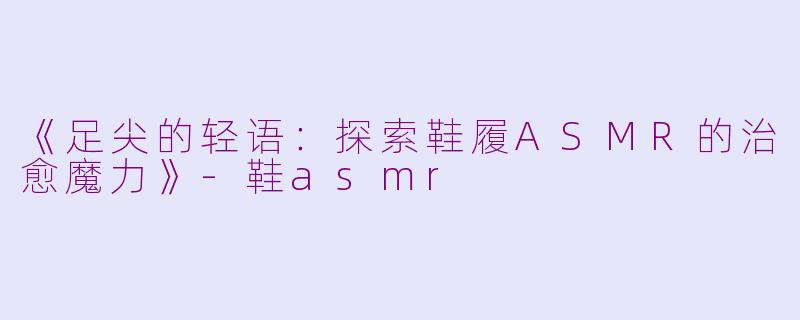 《足尖的轻语：探索鞋履ASMR的治愈魔力》-鞋asmr