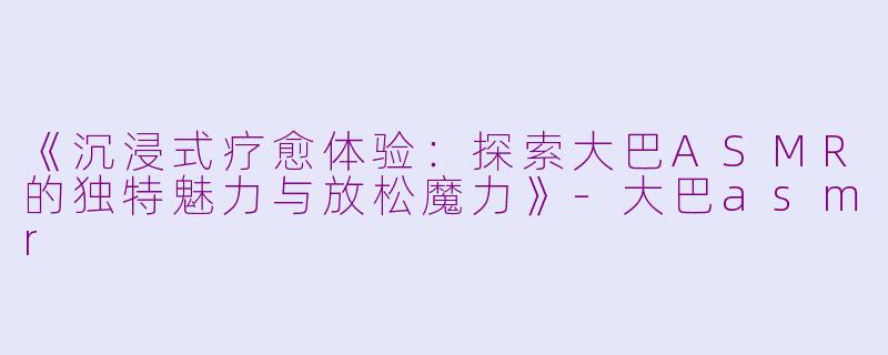 《沉浸式疗愈体验：探索大巴ASMR的独特魅力与放松魔力》-大巴asmr