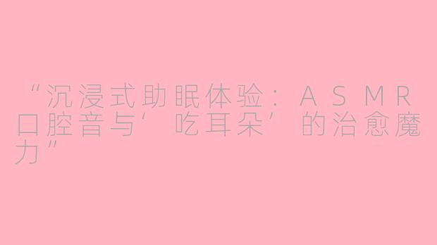 “沉浸式助眠体验：ASMR口腔音与‘吃耳朵’的治愈魔力”