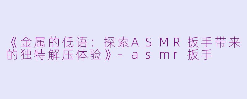 《金属的低语：探索ASMR扳手带来的独特解压体验》-asmr扳手