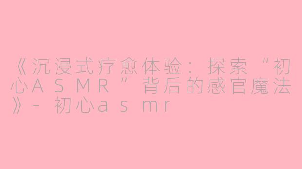 《沉浸式疗愈体验：探索“初心ASMR”背后的感官魔法》-初心asmr