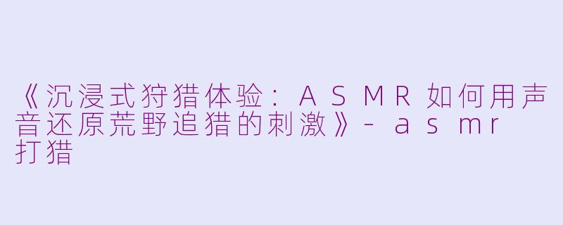 《沉浸式狩猎体验：ASMR如何用声音还原荒野追猎的刺激》-asmr 打猎
