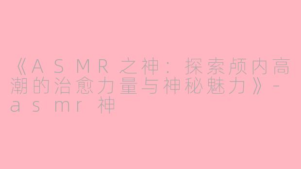 《ASMR之神：探索颅内高潮的治愈力量与神秘魅力》-asmr神
