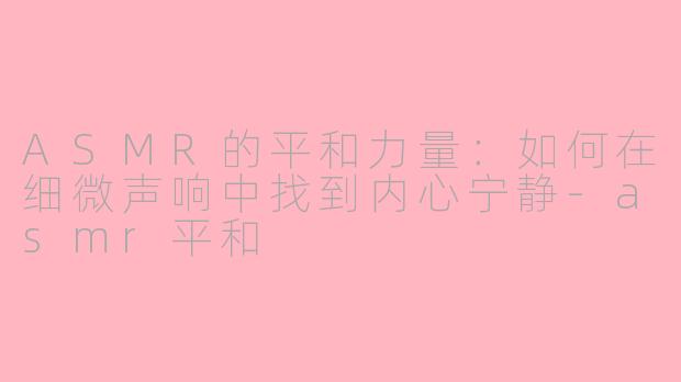 ASMR的平和力量：如何在细微声响中找到内心宁静-asmr平和