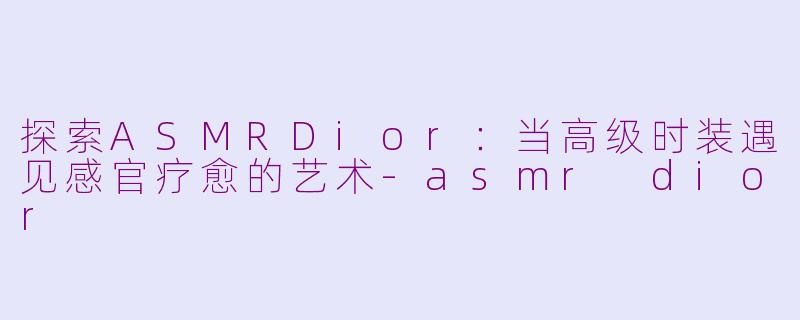 探索ASMRDior：当高级时装遇见感官疗愈的艺术-asmr dior