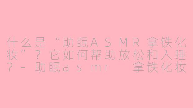 什么是“助眠ASMR拿铁化妆”?它如何帮助放松和入睡?