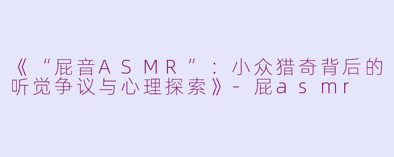 《“屁音ASMR”：小众猎奇背后的听觉争议与心理探索》-屁asmr