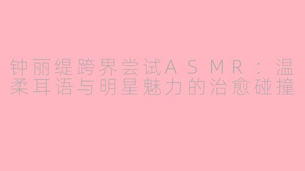钟丽缇跨界尝试ASMR:温柔耳语与明星魅力的治愈碰撞