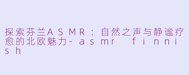 探索芬兰ASMR：自然之声与静谧疗愈的北欧魅力-asmr finnish