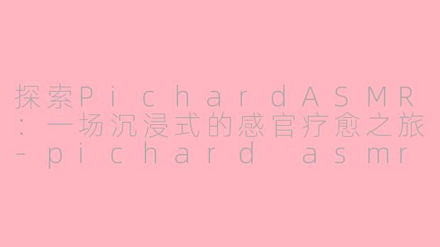 探索PichardASMR：一场沉浸式的感官疗愈之旅-pichard asmr