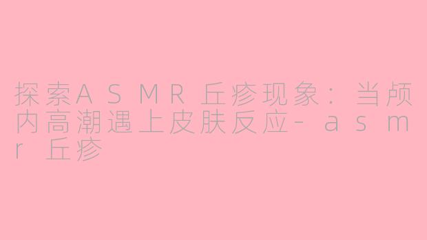 探索ASMR丘疹现象：当颅内高潮遇上皮肤反应-asmr丘疹