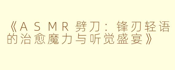 《ASMR劈刀：锋刃轻语的治愈魔力与听觉盛宴》