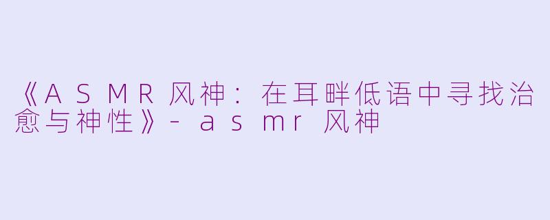 《ASMR风神：在耳畔低语中寻找治愈与神性》-asmr风神