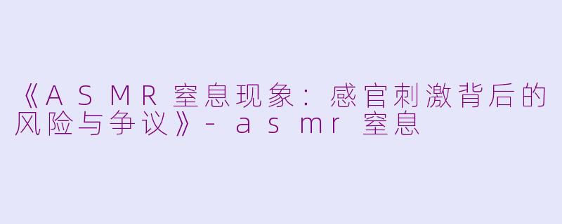 《ASMR窒息现象：感官刺激背后的风险与争议》-asmr窒息