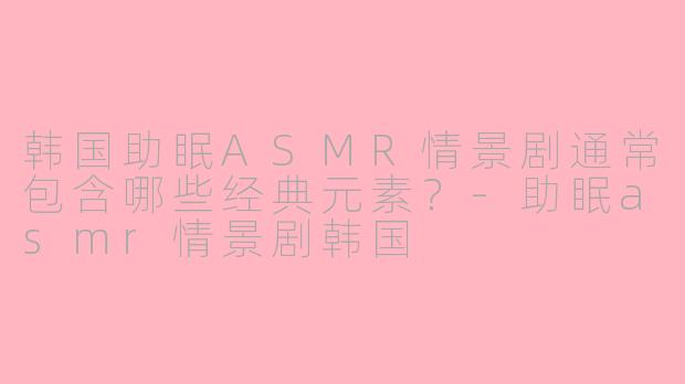 韩国助眠ASMR情景剧通常包含哪些经典元素?