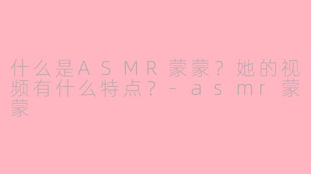 什么是ASMR蒙蒙?她的视频有什么特点?