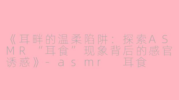 《耳畔的温柔陷阱：探索ASMR“耳食”现象背后的感官诱惑》-asmr 耳食