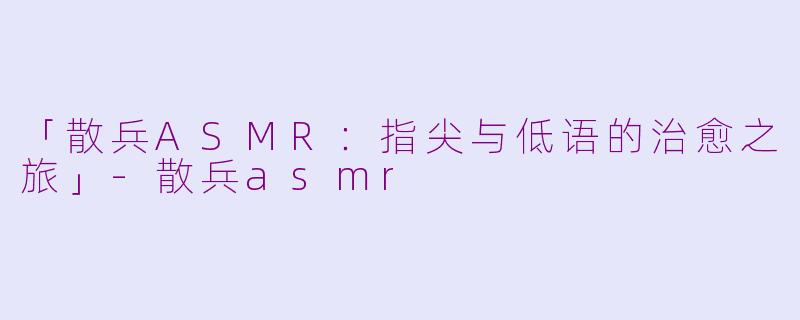 「散兵ASMR：指尖与低语的治愈之旅」-散兵asmr