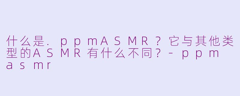 什么是.ppmASMR?它与其他类型的ASMR有什么不同?