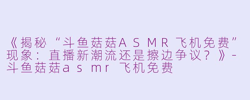 《揭秘“斗鱼菇菇ASMR飞机免费”现象:直播新潮流还是擦边争议?》