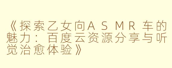 《探索乙女向ASMR车的魅力：百度云资源分享与听觉治愈体验》