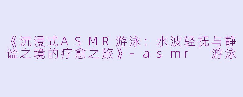 《沉浸式ASMR游泳：水波轻抚与静谧之境的疗愈之旅》-asmr 游泳
