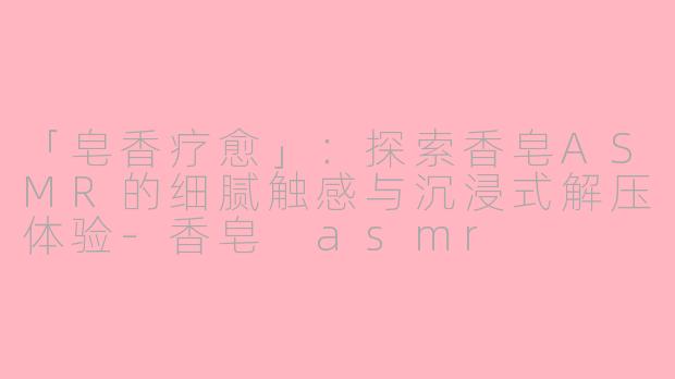 「皂香疗愈」：探索香皂ASMR的细腻触感与沉浸式解压体验-香皂 asmr