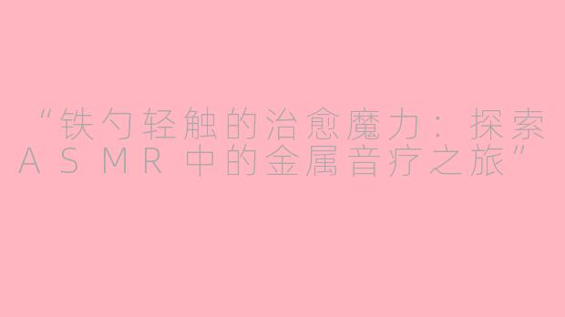 “铁勺轻触的治愈魔力:探索ASMR中的金属音疗之旅”