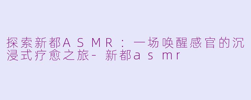 探索新都ASMR:一场唤醒感官的沉浸式疗愈之旅