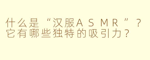 什么是“汉服ASMR”?它有哪些独特的吸引力?