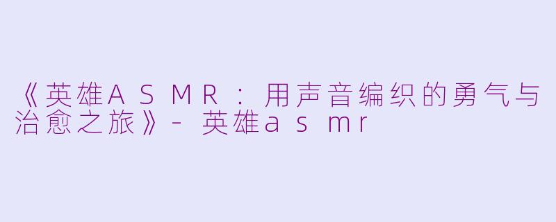 《英雄ASMR：用声音编织的勇气与治愈之旅》-英雄asmr