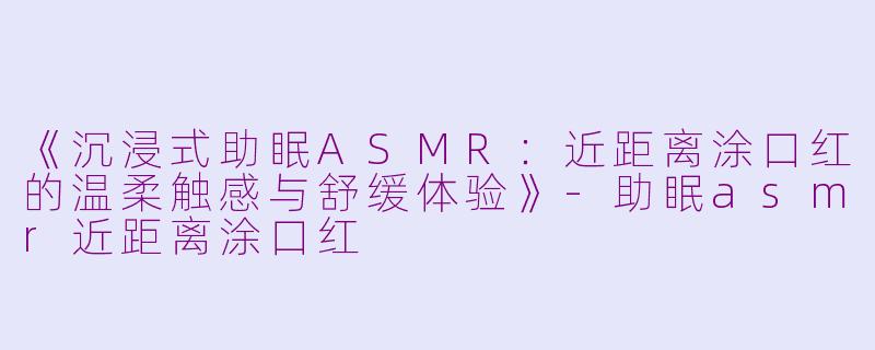 《沉浸式助眠ASMR:近距离涂口红的温柔触感与舒缓体验》