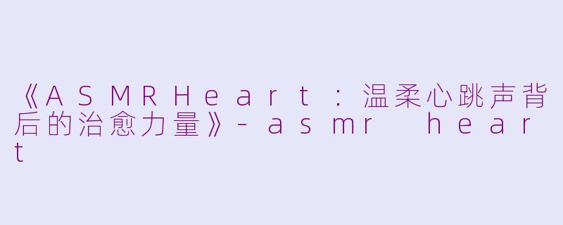 《ASMRHeart：温柔心跳声背后的治愈力量》-asmr heart
