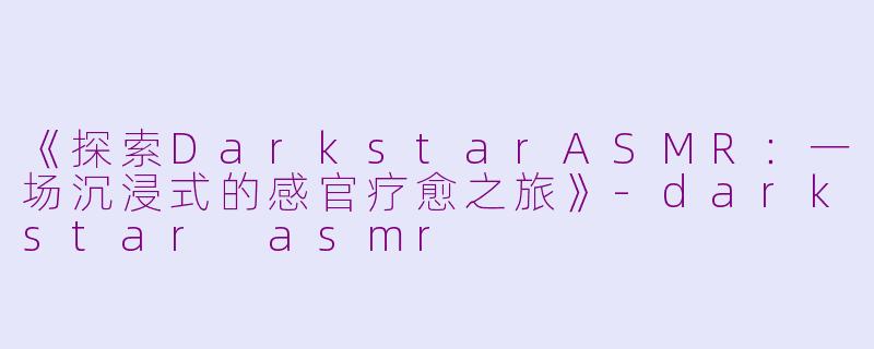 《探索DarkstarASMR：一场沉浸式的感官疗愈之旅》-darkstar asmr