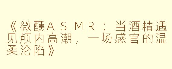 《微醺ASMR:当酒精遇见颅内高潮,一场感官的温柔沦陷》