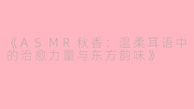 《ASMR秋香：温柔耳语中的治愈力量与东方韵味》