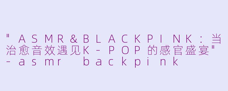"ASMR&BLACKPINK:当治愈音效遇见K-POP的感官盛宴"