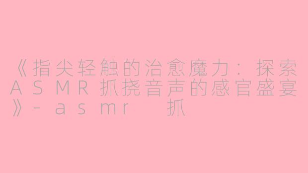 《指尖轻触的治愈魔力：探索ASMR抓挠音声的感官盛宴》-asmr 抓