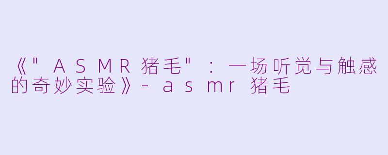 《"ASMR猪毛":一场听觉与触感的奇妙实验》