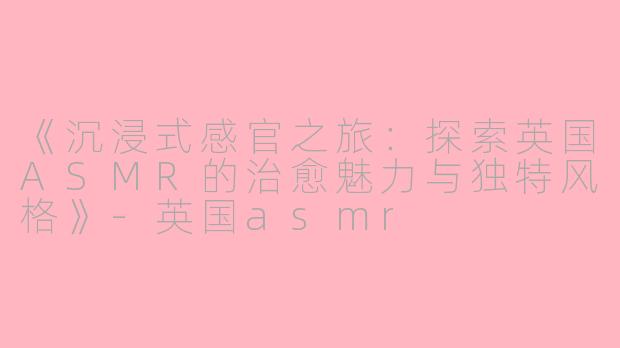 《沉浸式感官之旅：探索英国ASMR的治愈魅力与独特风格》-英国asmr