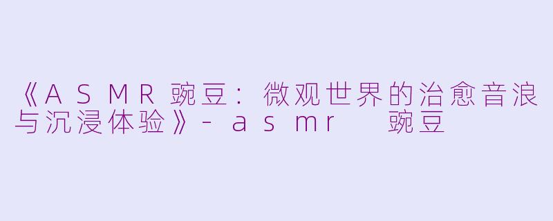 《ASMR豌豆：微观世界的治愈音浪与沉浸体验》-asmr 豌豆