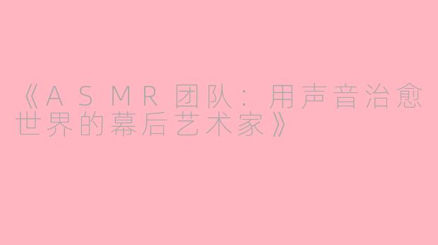 《ASMR团队：用声音治愈世界的幕后艺术家》