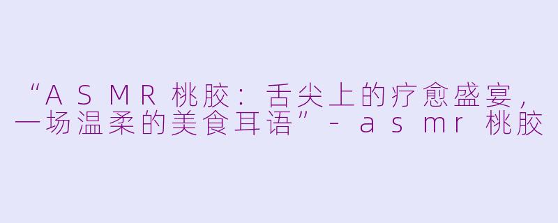“ASMR桃胶:舌尖上的疗愈盛宴,一场温柔的美食耳语”