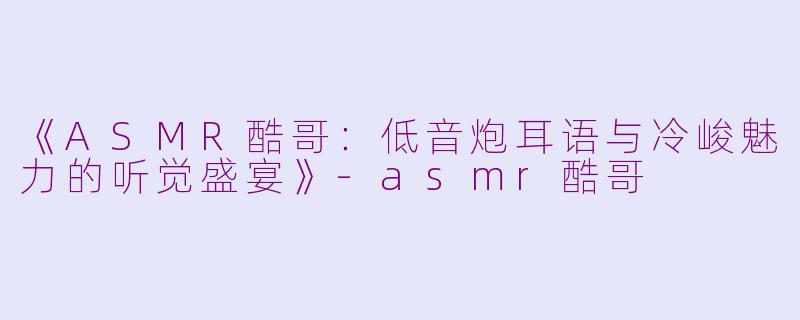 《ASMR酷哥：低音炮耳语与冷峻魅力的听觉盛宴》-asmr酷哥