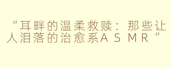“耳畔的温柔救赎：那些让人泪落的治愈系ASMR”