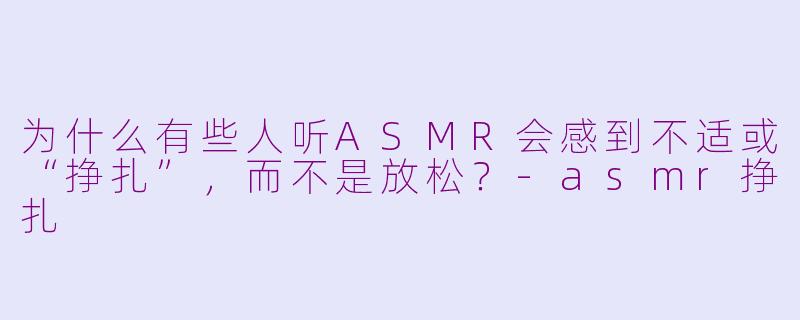 为什么有些人听ASMR会感到不适或“挣扎”,而不是放松?