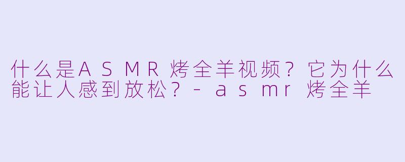 什么是ASMR烤全羊视频?它为什么能让人感到放松?