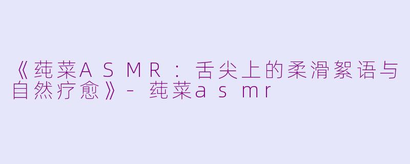 《莼菜ASMR：舌尖上的柔滑絮语与自然疗愈》-莼菜asmr